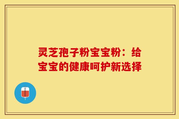 灵芝孢子粉宝宝粉：给宝宝的健康呵护新选择