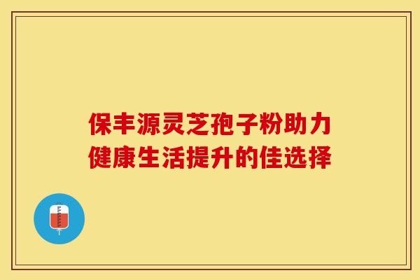 保丰源灵芝孢子粉助力健康生活提升的佳选择