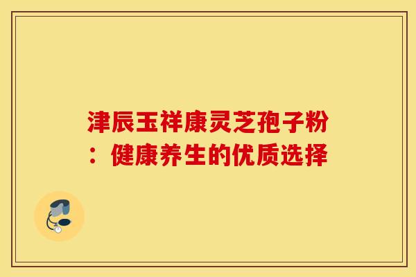 津辰玉祥康灵芝孢子粉：健康养生的优质选择