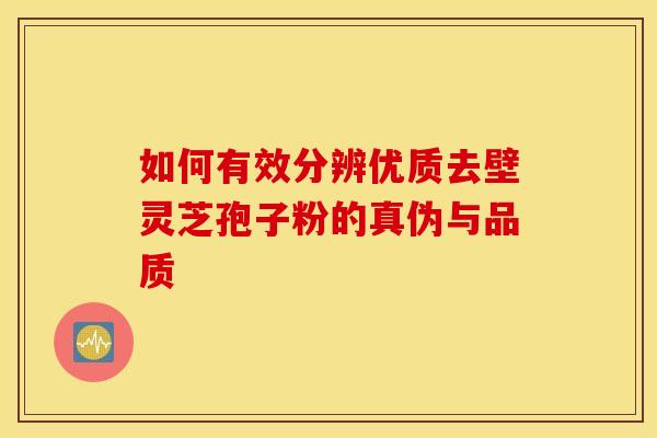 如何有效分辨优质去壁灵芝孢子粉的真伪与品质