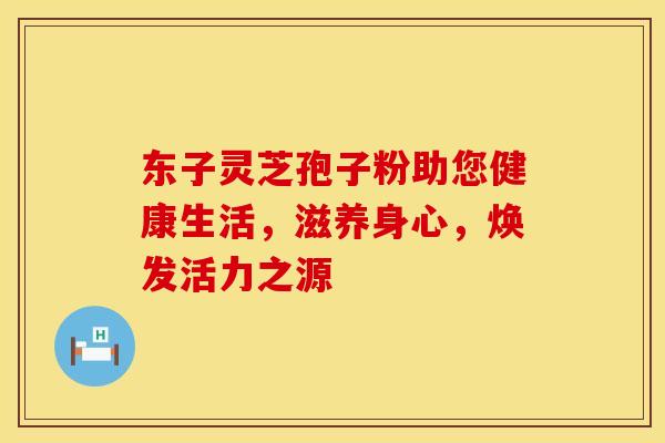 东子灵芝孢子粉助您健康生活，滋养身心，焕发活力之源