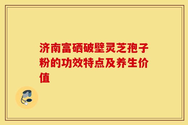 济南富硒破壁灵芝孢子粉的功效特点及养生价值