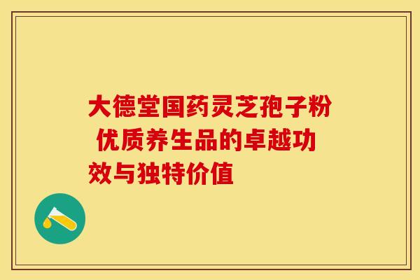 大德堂国药灵芝孢子粉 优质养生品的卓越功效与独特价值