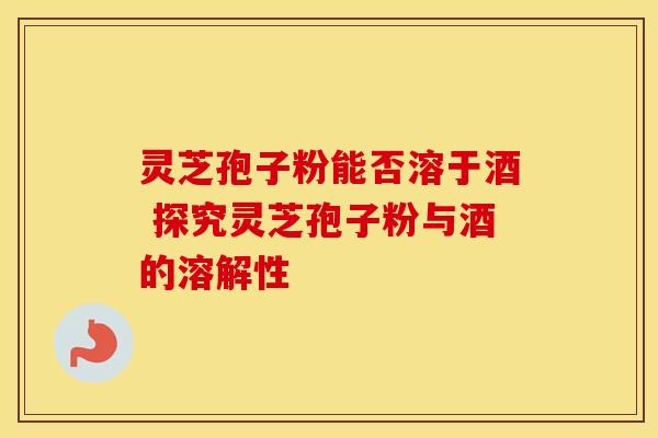 灵芝孢子粉能否溶于酒 探究灵芝孢子粉与酒的溶解性