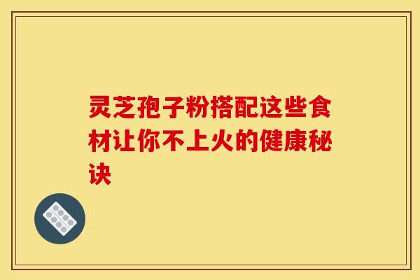 灵芝孢子粉搭配这些食材让你不上火的健康秘诀