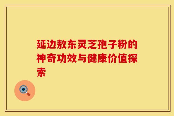 延边敖东灵芝孢子粉的神奇功效与健康价值探索