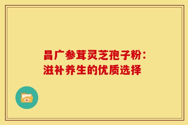 昌广参茸灵芝孢子粉：滋补养生的优质选择