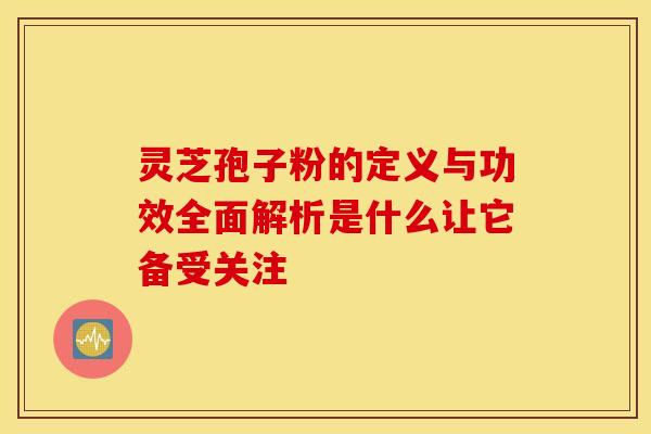 灵芝孢子粉的定义与功效全面解析是什么让它备受关注