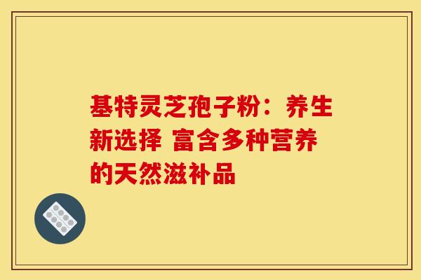 基特灵芝孢子粉：养生新选择 富含多种营养的天然滋补品