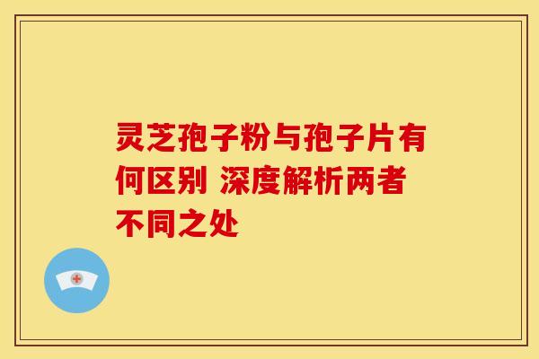 灵芝孢子粉与孢子片有何区别 深度解析两者不同之处