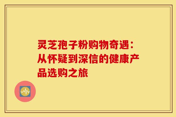灵芝孢子粉购物奇遇：从怀疑到深信的健康产品选购之旅