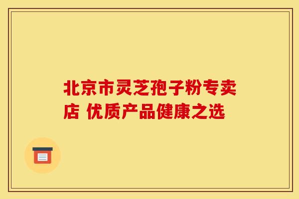北京市灵芝孢子粉专卖店 优质产品健康之选