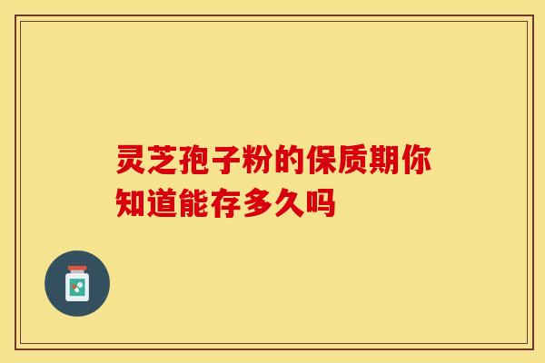 灵芝孢子粉的保质期你知道能存多久吗