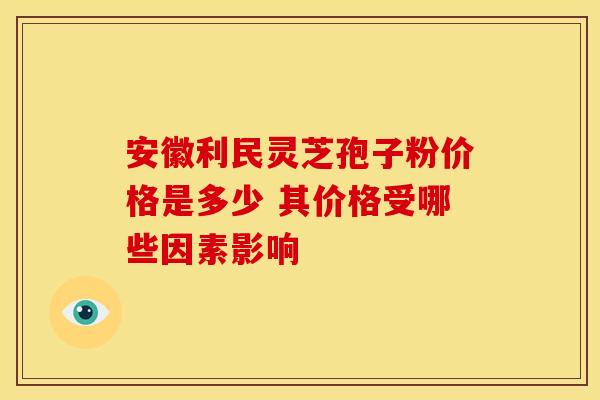 安徽利民灵芝孢子粉价格是多少 其价格受哪些因素影响