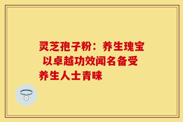 灵芝孢子粉：养生瑰宝 以卓越功效闻名备受养生人士青睐