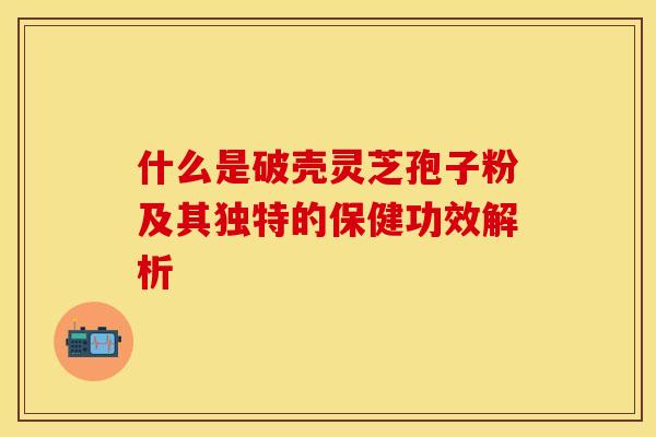 什么是破壳灵芝孢子粉及其独特的保健功效解析