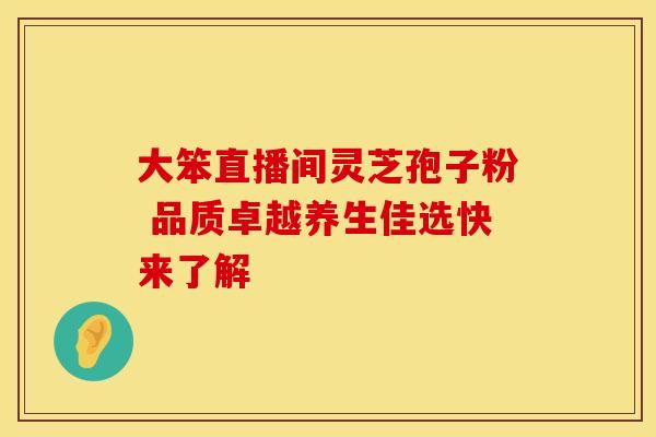 大笨直播间灵芝孢子粉 品质卓越养生佳选快来了解