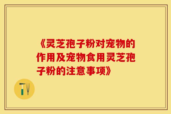 《灵芝孢子粉对宠物的作用及宠物食用灵芝孢子粉的注意事项》