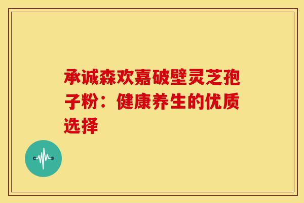 承诚森欢嘉破壁灵芝孢子粉：健康养生的优质选择