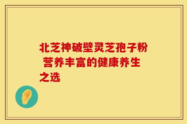 北芝神破壁灵芝孢子粉 营养丰富的健康养生之选
