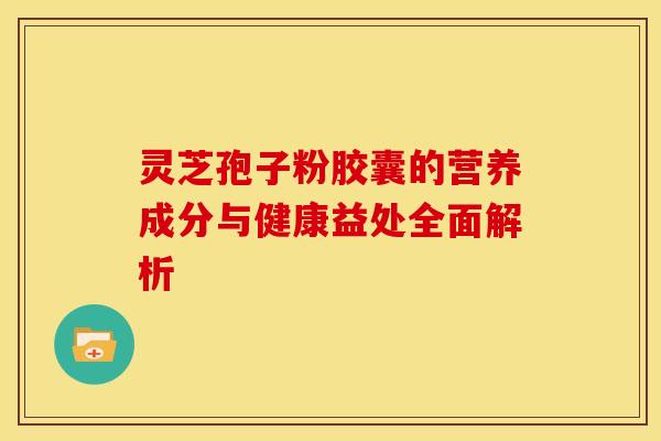 灵芝孢子粉胶囊的营养成分与健康益处全面解析
