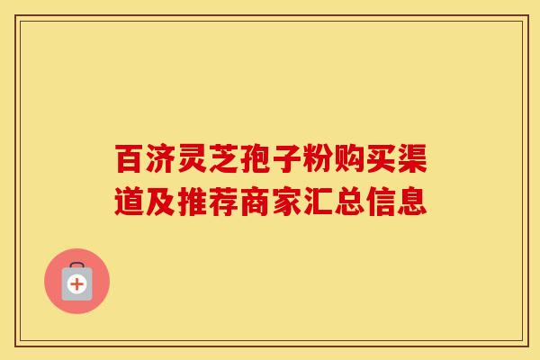 百济灵芝孢子粉购买渠道及推荐商家汇总信息