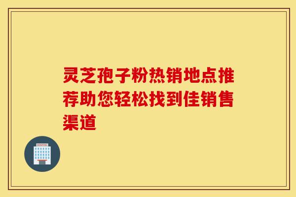灵芝孢子粉热销地点推荐助您轻松找到佳销售渠道