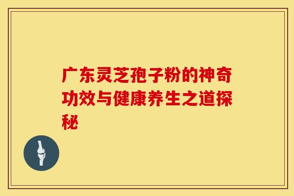 广东灵芝孢子粉的神奇功效与健康养生之道探秘