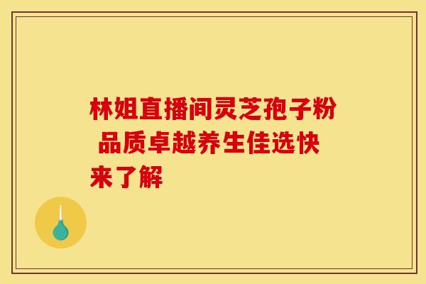 林姐直播间灵芝孢子粉 品质卓越养生佳选快来了解