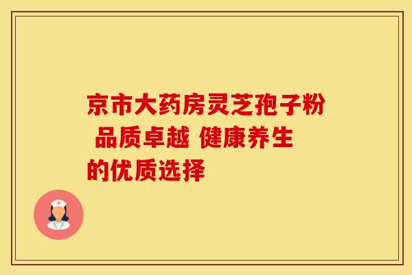 京市大药房灵芝孢子粉 品质卓越 健康养生的优质选择