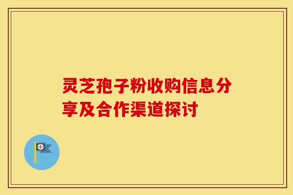 灵芝孢子粉收购信息分享及合作渠道探讨