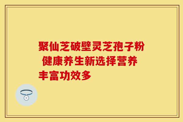 聚仙芝破壁灵芝孢子粉 健康养生新选择营养丰富功效多