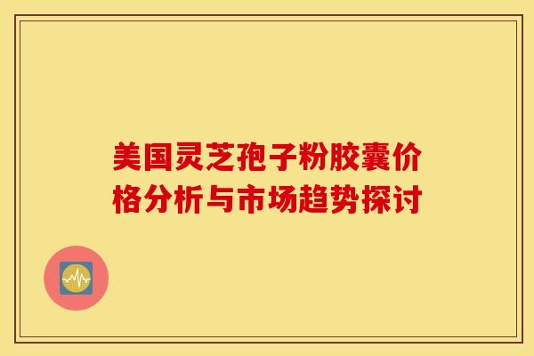 美国灵芝孢子粉胶囊价格分析与市场趋势探讨