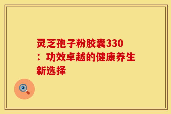灵芝孢子粉胶囊330：功效卓越的健康养生新选择