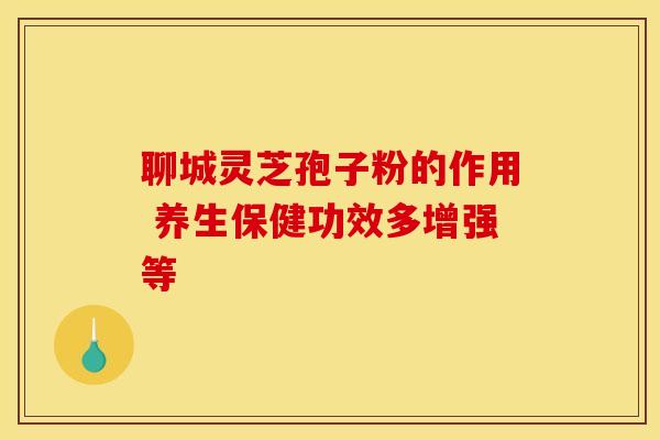 聊城灵芝孢子粉的作用 养生保健功效多增强等