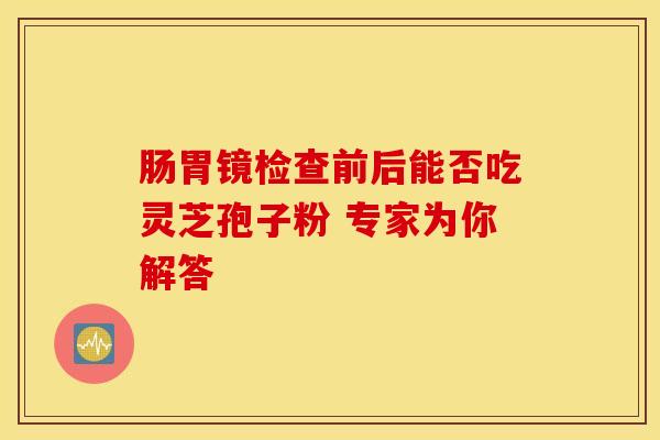 肠胃镜检查前后能否吃灵芝孢子粉 专家为你解答