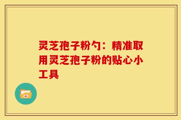 灵芝孢子粉勺：精准取用灵芝孢子粉的贴心小工具