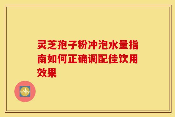 灵芝孢子粉冲泡水量指南如何正确调配佳饮用效果