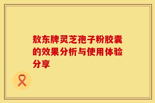 敖东牌灵芝孢子粉胶囊的效果分析与使用体验分享