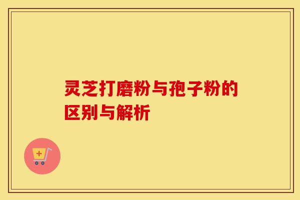 灵芝打磨粉与孢子粉的区别与解析