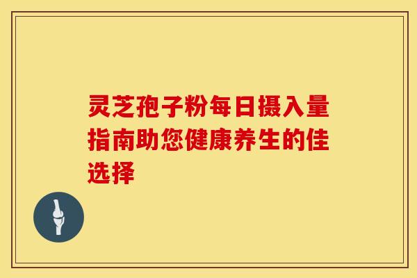 灵芝孢子粉每日摄入量指南助您健康养生的佳选择