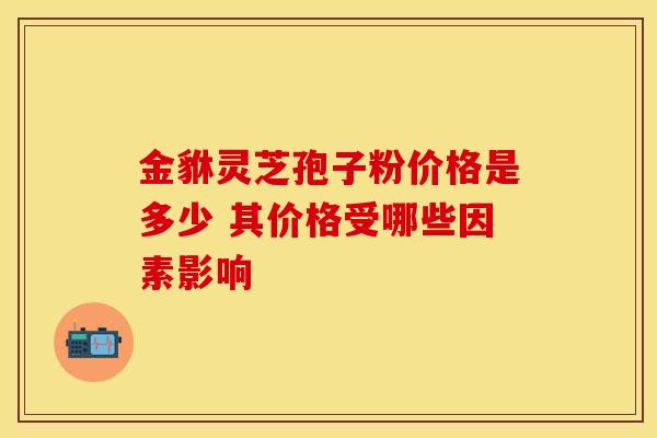 金貅灵芝孢子粉价格是多少 其价格受哪些因素影响
