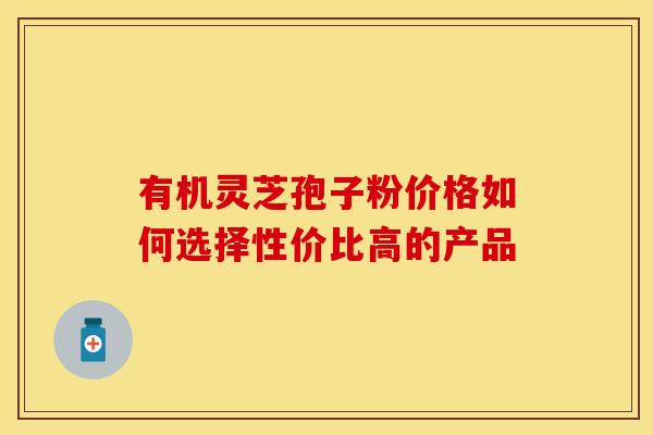 有机灵芝孢子粉价格如何选择性价比高的产品