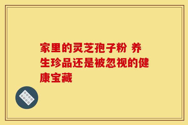 家里的灵芝孢子粉 养生珍品还是被忽视的健康宝藏