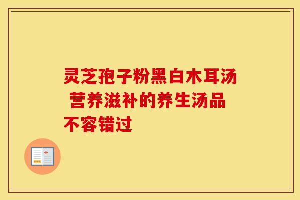 灵芝孢子粉黑白木耳汤 营养滋补的养生汤品不容错过