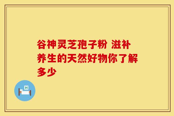 谷神灵芝孢子粉 滋补养生的天然好物你了解多少