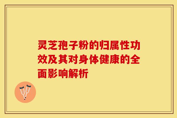 灵芝孢子粉的归属性功效及其对身体健康的全面影响解析