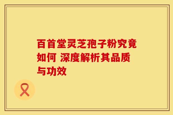 百首堂灵芝孢子粉究竟如何 深度解析其品质与功效