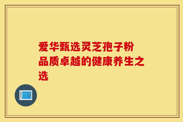 爱华甄选灵芝孢子粉 品质卓越的健康养生之选