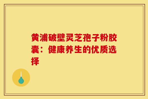 黄浦破壁灵芝孢子粉胶囊：健康养生的优质选择